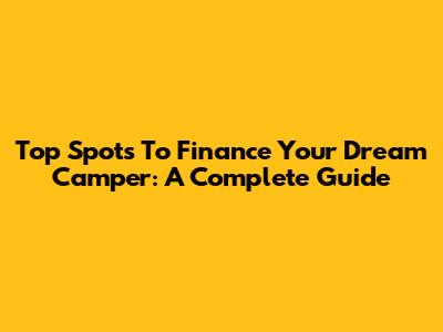 Top Spots To Finance Your Dream Camper: A Complete Guide