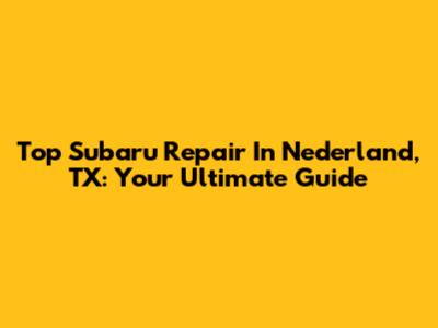Top Subaru Repair In Nederland, TX: Your Ultimate Guide