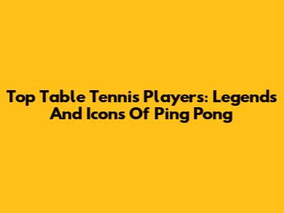 Top Table Tennis Players: Legends And Icons Of Ping Pong