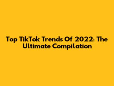Top TikTok Trends Of 2022: The Ultimate Compilation