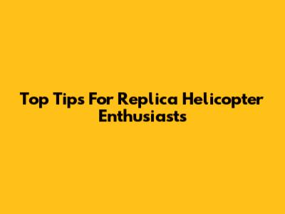 Top Tips For Replica Helicopter Enthusiasts