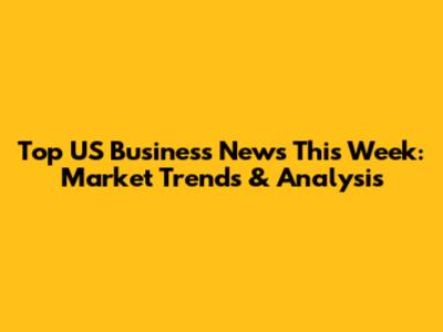 Top US Business News This Week: Market Trends & Analysis