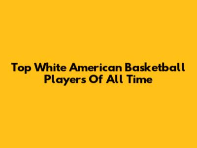 Top White American Basketball Players Of All Time