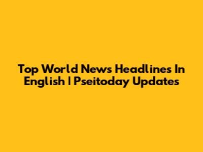 Top World News Headlines In English | Pseitoday Updates