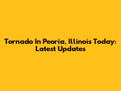 Tornado In Peoria, Illinois Today: Latest Updates