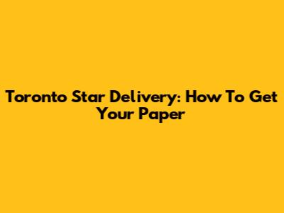 Toronto Star Delivery: How To Get Your Paper