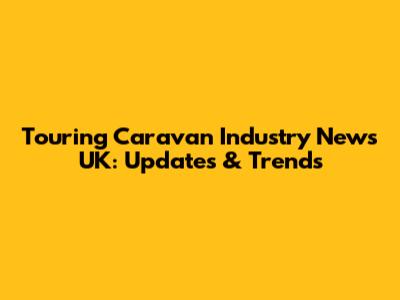 Touring Caravan Industry News UK: Updates & Trends