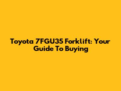 Toyota 7FGU35 Forklift: Your Guide To Buying