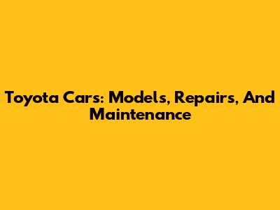 Toyota Cars: Models, Repairs, And Maintenance