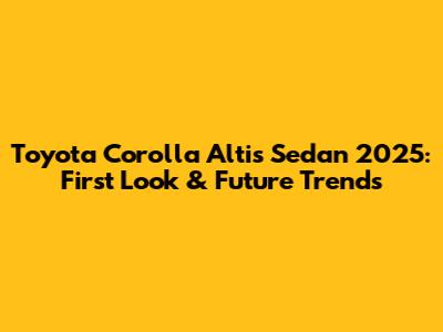 Toyota Corolla Altis Sedan 2025: First Look & Future Trends