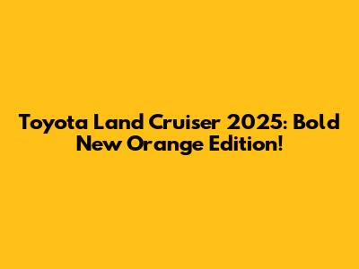 Toyota Land Cruiser 2025: Bold New Orange Edition!