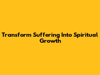 Transform Suffering Into Spiritual Growth