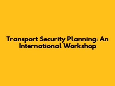 Transport Security Planning: An International Workshop