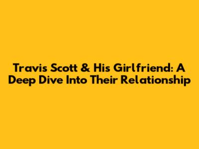 Travis Scott & His Girlfriend: A Deep Dive Into Their Relationship
