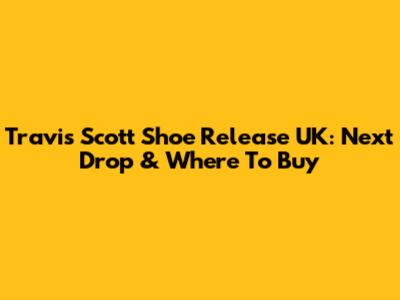 Travis Scott Shoe Release UK: Next Drop & Where To Buy