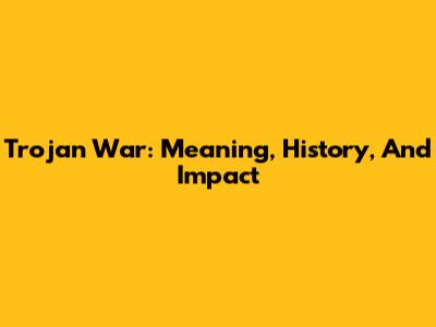 Trojan War: Meaning, History, And Impact