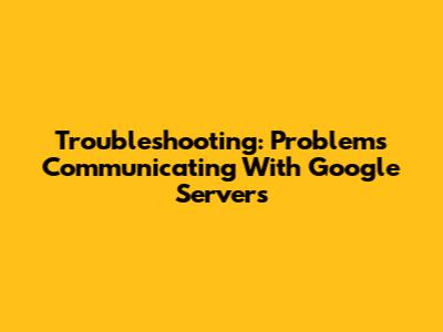 Troubleshooting: Problems Communicating With Google Servers