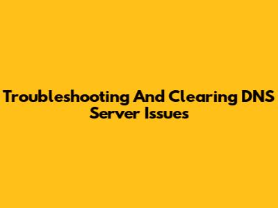 Troubleshooting And Clearing DNS Server Issues
