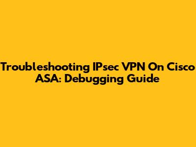 Troubleshooting IPsec VPN On Cisco ASA: Debugging Guide