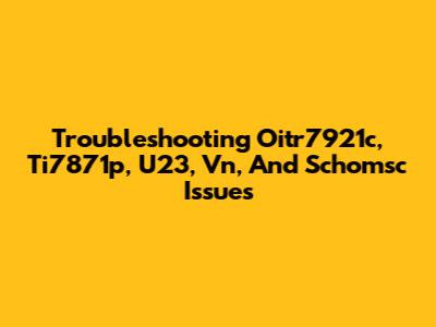 Troubleshooting Oitr7921c, Ti7871p, U23, Vn, And Schomsc Issues