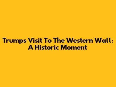 Trump's Visit To The Western Wall: A Historic Moment