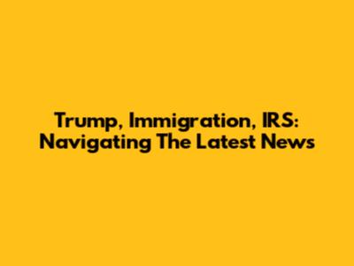 Trump, Immigration, IRS: Navigating The Latest News