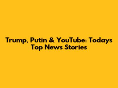 Trump, Putin & YouTube: Today's Top News Stories