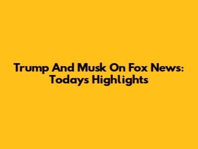 Trump And Musk On Fox News: Today's Highlights