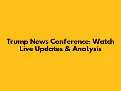 Trump News Conference: Watch Live Updates & Analysis