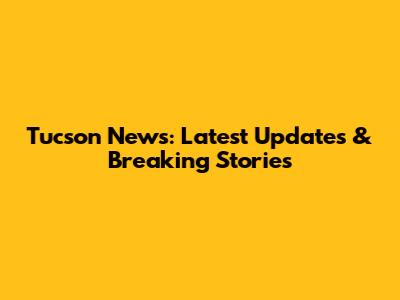 Tucson News: Latest Updates & Breaking Stories