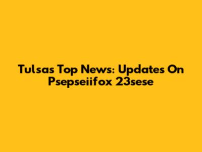 Tulsa's Top News: Updates On Psepseiifox 23sese