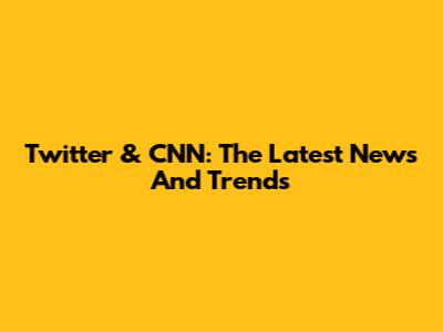 Twitter & CNN: The Latest News And Trends
