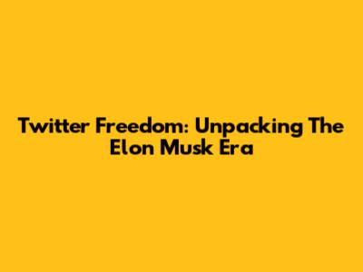 Twitter Freedom: Unpacking The Elon Musk Era