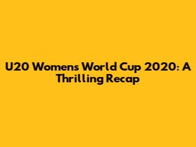 U20 Women's World Cup 2020: A Thrilling Recap