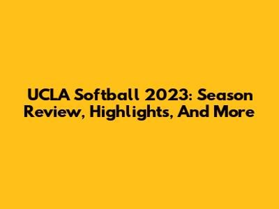 UCLA Softball 2023: Season Review, Highlights, And More