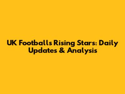 UK Football's Rising Stars: Daily Updates & Analysis