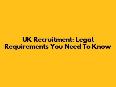 UK Recruitment: Legal Requirements You Need To Know