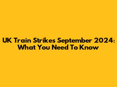 UK Train Strikes September 2024: What You Need To Know