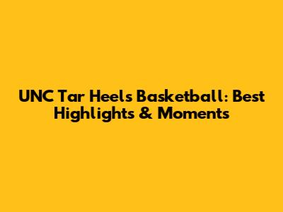 UNC Tar Heels Basketball: Best Highlights & Moments
