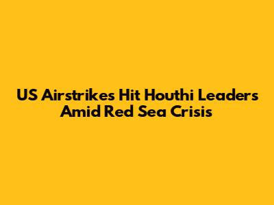 US Airstrikes Hit Houthi Leaders Amid Red Sea Crisis