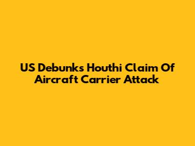 US Debunks Houthi Claim Of Aircraft Carrier Attack