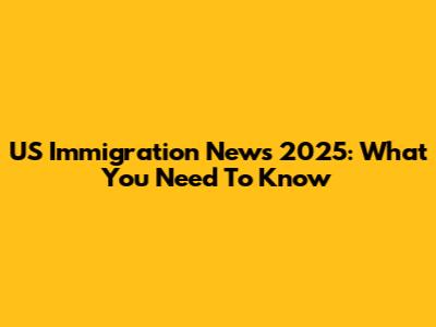 US Immigration News 2025: What You Need To Know