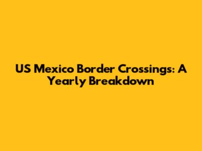 US Mexico Border Crossings: A Yearly Breakdown