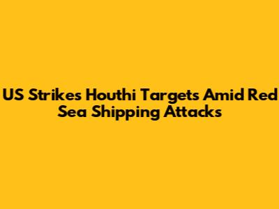 US Strikes Houthi Targets Amid Red Sea Shipping Attacks