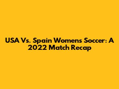 USA Vs. Spain Women's Soccer: A 2022 Match Recap