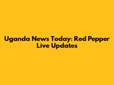 Uganda News Today: Red Pepper Live Updates