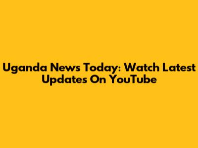 Uganda News Today: Watch Latest Updates On YouTube
