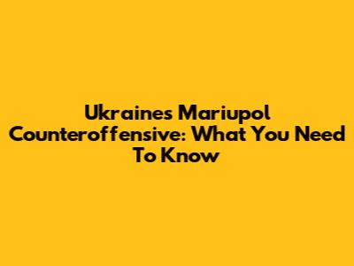 Ukraine's Mariupol Counteroffensive: What You Need To Know