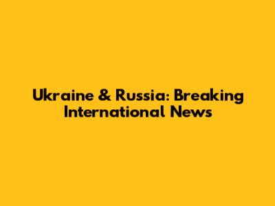 Ukraine & Russia: Breaking International News
