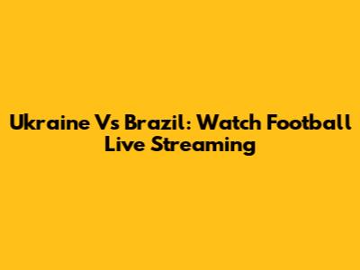 Ukraine Vs Brazil: Watch Football Live Streaming